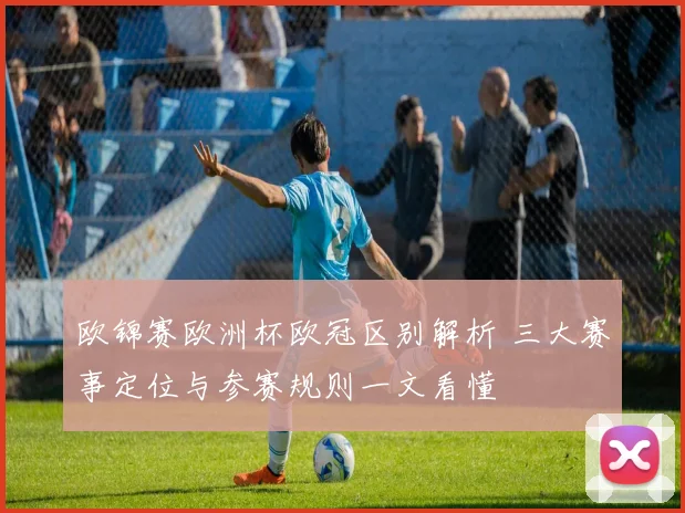欧锦赛欧洲杯欧冠区别解析 三大赛事定位与参赛规则一文看懂