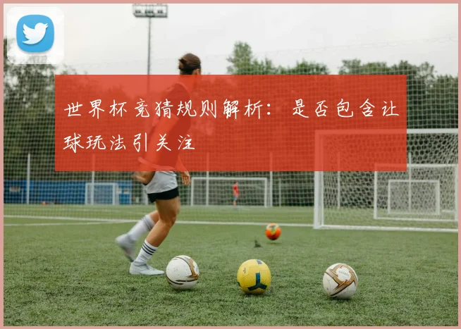 世界杯竞猜规则解析:是否包含让球玩法引关注