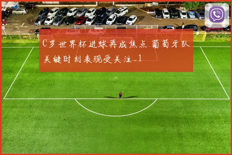 C罗世界杯进球再成焦点 葡萄牙队关键时刻表现受关注_1
