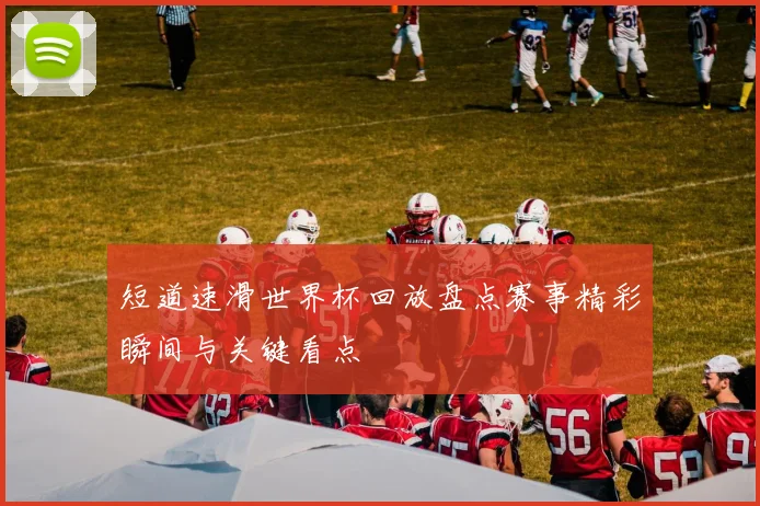 短道速滑世界杯回放盘点赛事精彩瞬间与关键看点