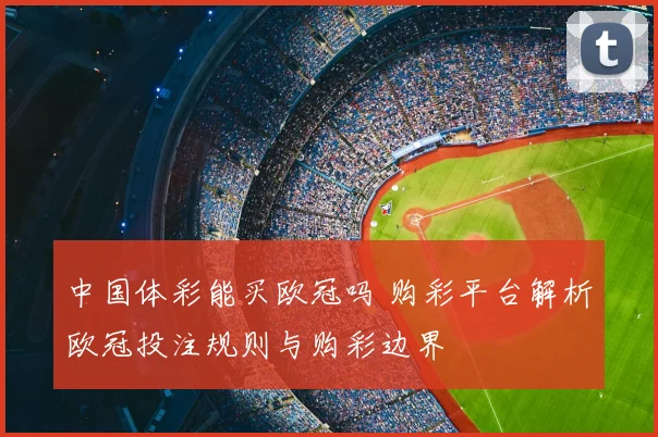 中国体彩能买欧冠吗 购彩平台解析欧冠投注规则与购彩边界