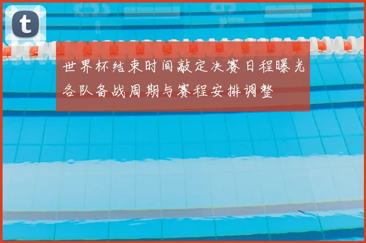 世界杯结束时间敲定决赛日程曝光各队备战周期与赛程安排调整