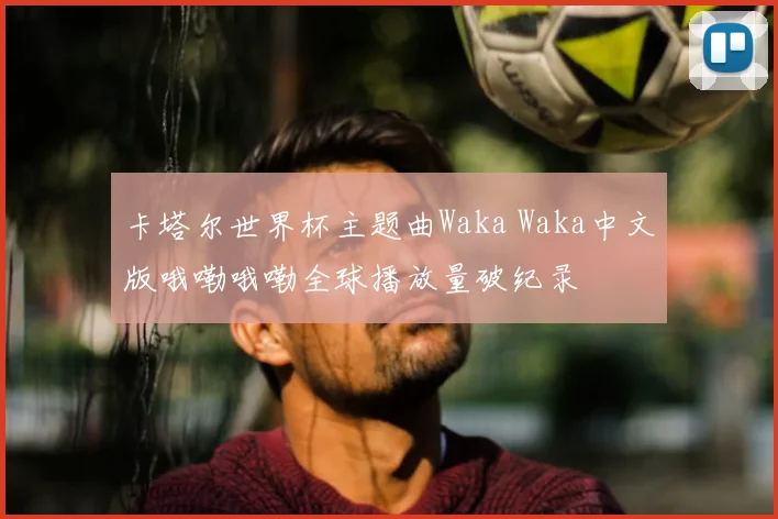 卡塔尔世界杯主题曲Waka Waka中文版哦嘞哦嘞全球播放量破纪录