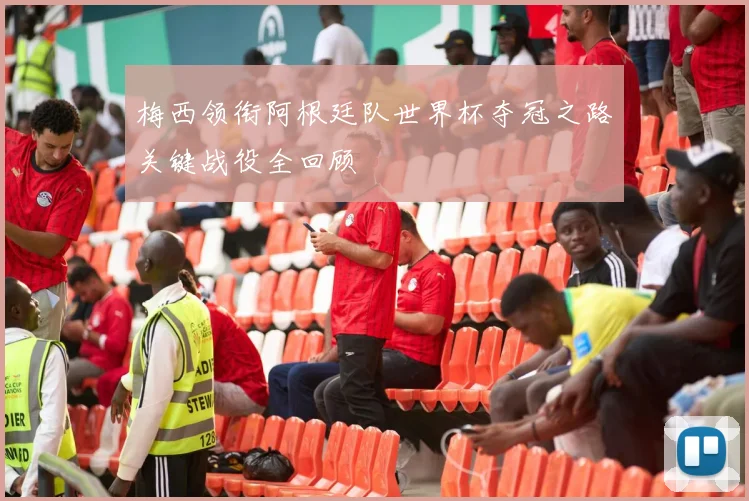 梅西领衔阿根廷队世界杯夺冠之路关键战役全回顾