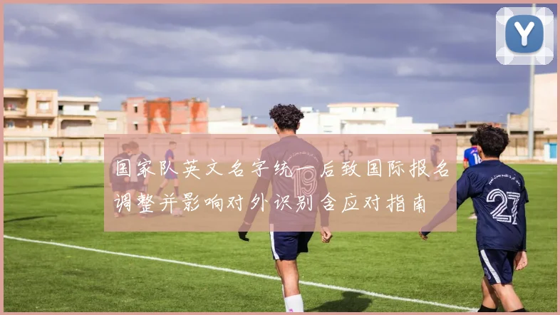 国家队英文名字统一后致国际报名调整并影响对外识别含应对指南