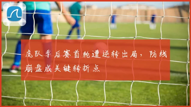 虎队季后赛首轮遭逆转出局,防线崩盘成关键转折点