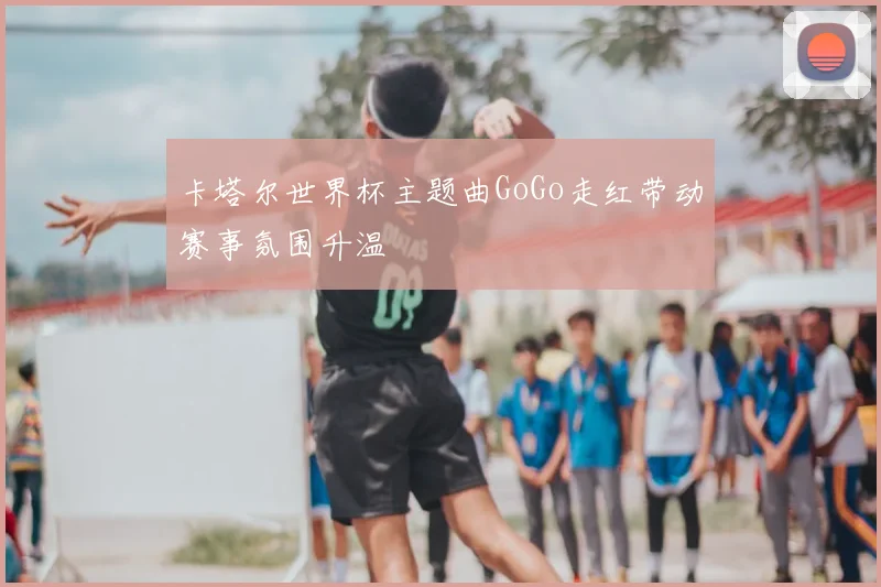 卡塔尔世界杯主题曲GoGo走红带动赛事氛围升温