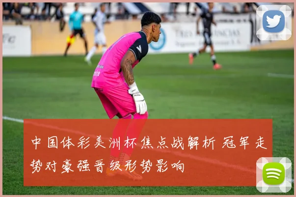 中国体彩美洲杯焦点战解析 冠军走势对豪强晋级形势影响