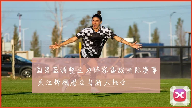 国男篮调整主力阵容备战洲际赛事 关注锋线磨合与新人机会