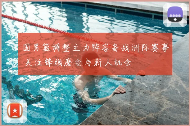 国男篮调整主力阵容备战洲际赛事 关注锋线磨合与新人机会