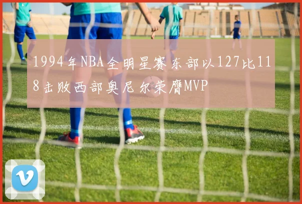 1994年NBA全明星赛东部以127比118击败西部奥尼尔荣膺MVP